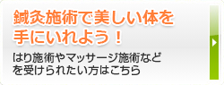 鍼灸施術で美しい体を手にいれよう！はり施術やマッサージ施術などを受けられたい方はこちら