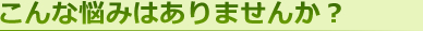 こんな悩みはありませんか？